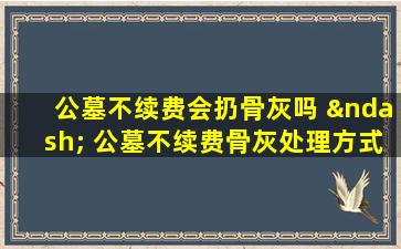 公墓不续费会扔骨灰吗 – 公墓不续费骨灰处理方式解答